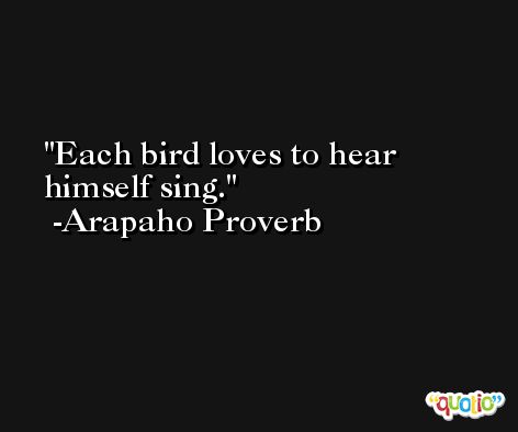 Each bird loves to hear himself sing.  -Arapaho Proverb