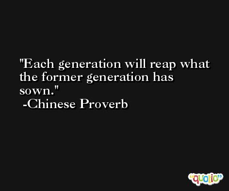 Each generation will reap what the former generation has sown.  -Chinese Proverb
