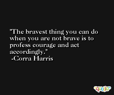 The bravest thing you can do when you are not brave is to profess courage and act accordingly. -Corra Harris