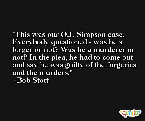 This was our O.J. Simpson case. Everybody questioned - was he a forger or not? Was he a murderer or not? In the plea, he had to come out and say he was guilty of the forgeries and the murders. -Bob Stott