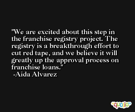 We are excited about this step in the franchise registry project. The registry is a breakthrough effort to cut red tape, and we believe it will greatly up the approval process on franchise loans. -Aida Alvarez