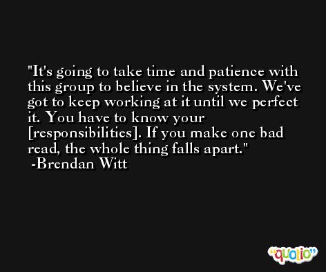 It's going to take time and patience with this group to believe in the system. We've got to keep working at it until we perfect it. You have to know your [responsibilities]. If you make one bad read, the whole thing falls apart. -Brendan Witt