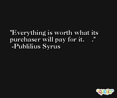 Everything is worth what its purchaser will pay for it.    . -Publilius Syrus