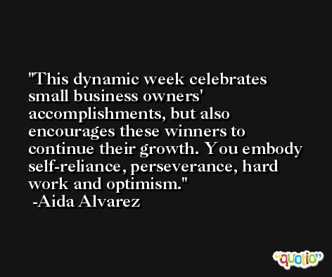 This dynamic week celebrates small business owners' accomplishments, but also encourages these winners to continue their growth. You embody self-reliance, perseverance, hard work and optimism. -Aida Alvarez