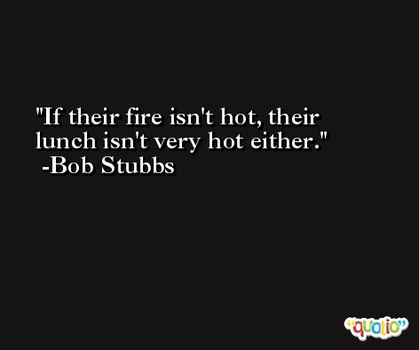 If their fire isn't hot, their lunch isn't very hot either. -Bob Stubbs