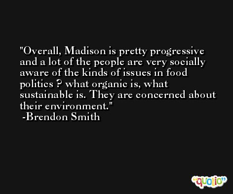 Overall, Madison is pretty progressive and a lot of the people are very socially aware of the kinds of issues in food politics ? what organic is, what sustainable is. They are concerned about their environment. -Brendon Smith