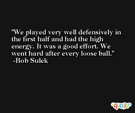 We played very well defensively in the first half and had the high energy. It was a good effort. We went hard after every loose ball. -Bob Sulek