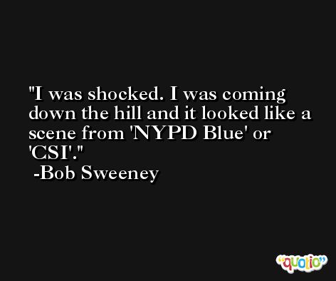 I was shocked. I was coming down the hill and it looked like a scene from 'NYPD Blue' or 'CSI'. -Bob Sweeney