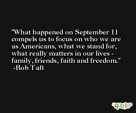 What happened on September 11 compels us to focus on who we are as Americans, what we stand for, what really matters in our lives - family, friends, faith and freedom. -Bob Taft