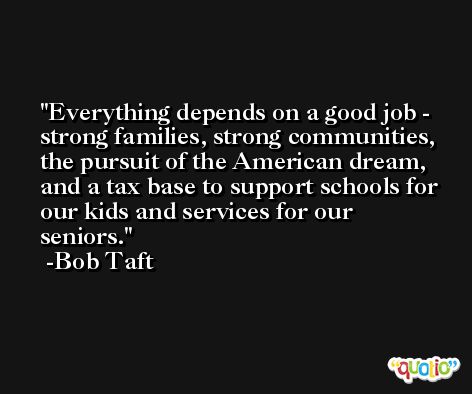 Everything depends on a good job - strong families, strong communities, the pursuit of the American dream, and a tax base to support schools for our kids and services for our seniors. -Bob Taft