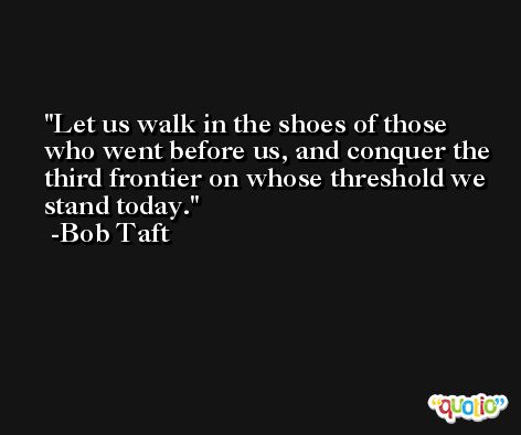 Let us walk in the shoes of those who went before us, and conquer the third frontier on whose threshold we stand today. -Bob Taft