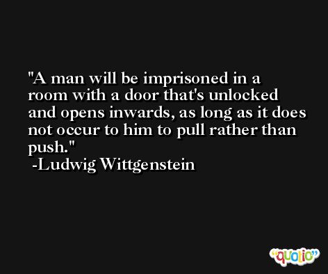 A man will be imprisoned in a room with a door that's unlocked and opens inwards, as long as it does not occur to him to pull rather than push. -Ludwig Wittgenstein