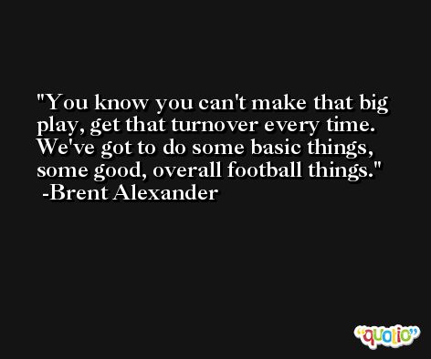 You know you can't make that big play, get that turnover every time. We've got to do some basic things, some good, overall football things. -Brent Alexander