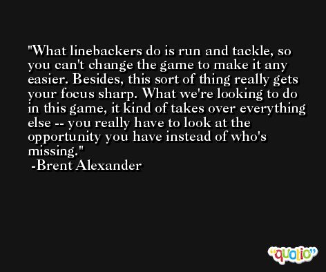 What linebackers do is run and tackle, so you can't change the game to make it any easier. Besides, this sort of thing really gets your focus sharp. What we're looking to do in this game, it kind of takes over everything else -- you really have to look at the opportunity you have instead of who's missing. -Brent Alexander