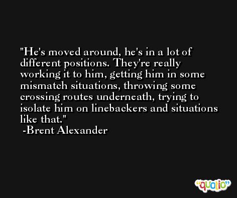 He's moved around, he's in a lot of different positions. They're really working it to him, getting him in some mismatch situations, throwing some crossing routes underneath, trying to isolate him on linebackers and situations like that. -Brent Alexander