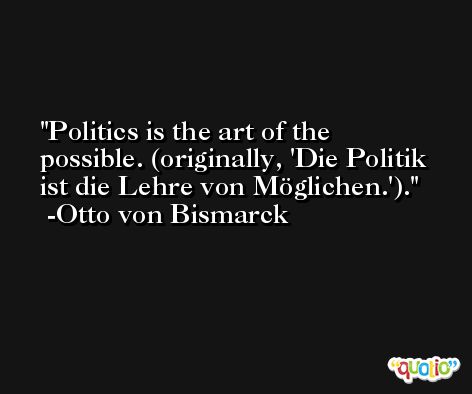 Politics is the art of the possible. (originally, 'Die Politik ist die Lehre von Möglichen.'). -Otto von Bismarck