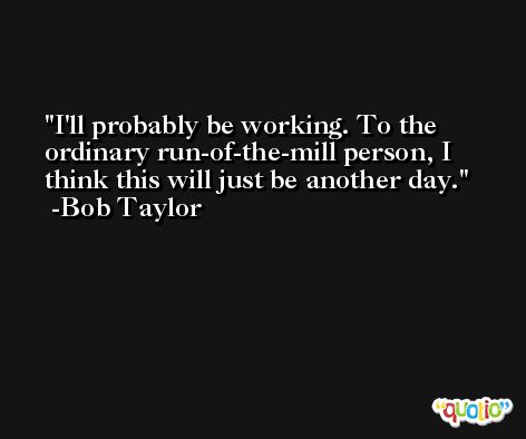 I'll probably be working. To the ordinary run-of-the-mill person, I think this will just be another day. -Bob Taylor