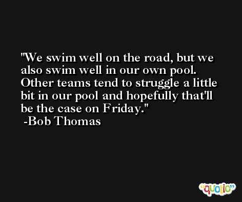 We swim well on the road, but we also swim well in our own pool. Other teams tend to struggle a little bit in our pool and hopefully that'll be the case on Friday. -Bob Thomas