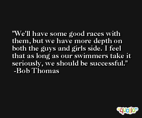 We'll have some good races with them, but we have more depth on both the guys and girls side. I feel that as long as our swimmers take it seriously, we should be successful. -Bob Thomas