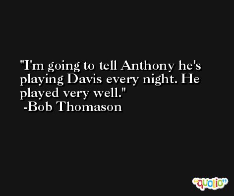I'm going to tell Anthony he's playing Davis every night. He played very well. -Bob Thomason