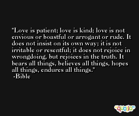 Love is patient; love is kind; love is not envious or boastful or arrogant or rude. It does not insist on its own way; it is not irritable or resentful; it does not rejoice in wrongdoing, but rejoices in the truth. It bears all things, believes all things, hopes all things, endures all things. -Bible