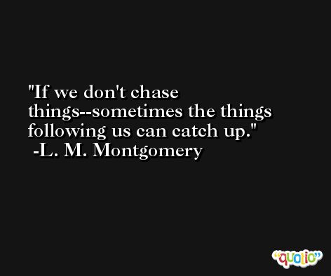 If we don't chase things--sometimes the things following us can catch up. -L. M. Montgomery