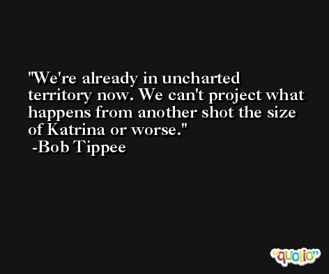 We're already in uncharted territory now. We can't project what happens from another shot the size of Katrina or worse. -Bob Tippee