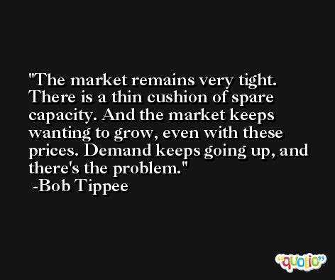 The market remains very tight. There is a thin cushion of spare capacity. And the market keeps wanting to grow, even with these prices. Demand keeps going up, and there's the problem. -Bob Tippee