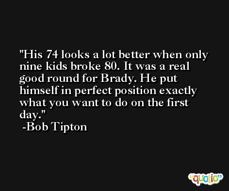 His 74 looks a lot better when only nine kids broke 80. It was a real good round for Brady. He put himself in perfect position exactly what you want to do on the first day. -Bob Tipton