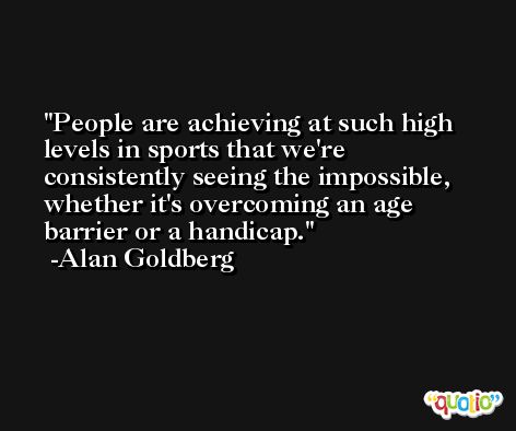 People are achieving at such high levels in sports that we're consistently seeing the impossible, whether it's overcoming an age barrier or a handicap. -Alan Goldberg