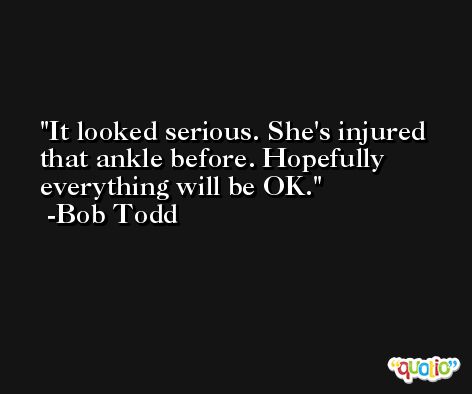 It looked serious. She's injured that ankle before. Hopefully everything will be OK. -Bob Todd