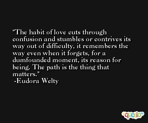 The habit of love cuts through confusion and stumbles or contrives its way out of difficulty, it remembers the way even when it forgets, for a dumfounded moment, its reason for being. The path is the thing that matters. -Eudora Welty
