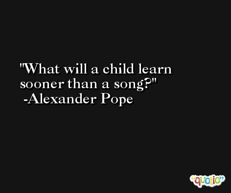 What will a child learn sooner than a song? -Alexander Pope