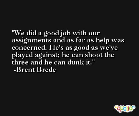 We did a good job with our assignments and as far as help was concerned. He's as good as we've played against; he can shoot the three and he can dunk it. -Brent Brede