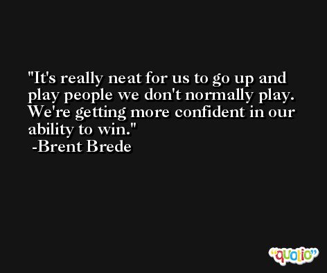 It's really neat for us to go up and play people we don't normally play. We're getting more confident in our ability to win. -Brent Brede