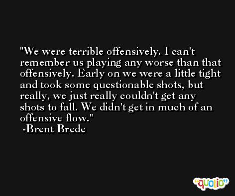 We were terrible offensively. I can't remember us playing any worse than that offensively. Early on we were a little tight and took some questionable shots, but really, we just really couldn't get any shots to fall. We didn't get in much of an offensive flow. -Brent Brede