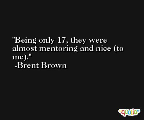 Being only 17, they were almost mentoring and nice (to me). -Brent Brown