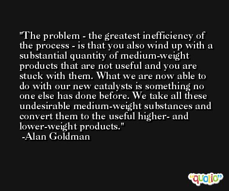 The problem - the greatest inefficiency of the process - is that you also wind up with a substantial quantity of medium-weight products that are not useful and you are stuck with them. What we are now able to do with our new catalysts is something no one else has done before. We take all these undesirable medium-weight substances and convert them to the useful higher- and lower-weight products. -Alan Goldman