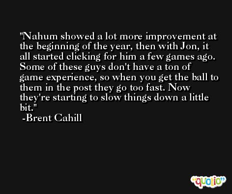 Nahum showed a lot more improvement at the beginning of the year, then with Jon, it all started clicking for him a few games ago. Some of these guys don't have a ton of game experience, so when you get the ball to them in the post they go too fast. Now they're starting to slow things down a little bit. -Brent Cahill