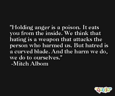 Holding anger is a poison. It eats you from the inside. We think that hating is a weapon that attacks the person who harmed us. But hatred is a curved blade. And the harm we do, we do to ourselves. -Mitch Albom