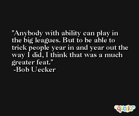 Anybody with ability can play in the big leagues. But to be able to trick people year in and year out the way I did, I think that was a much greater feat. -Bob Uecker