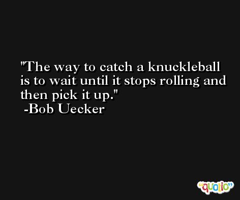 The way to catch a knuckleball is to wait until it stops rolling and then pick it up. -Bob Uecker