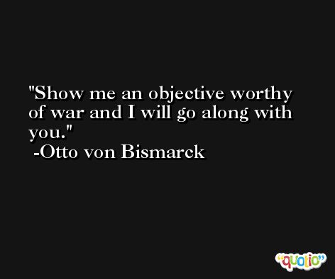 Show me an objective worthy of war and I will go along with you. -Otto von Bismarck