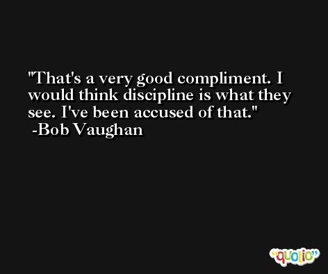 That's a very good compliment. I would think discipline is what they see. I've been accused of that. -Bob Vaughan