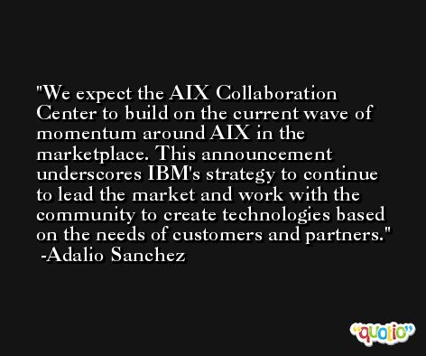 We expect the AIX Collaboration Center to build on the current wave of momentum around AIX in the marketplace. This announcement underscores IBM's strategy to continue to lead the market and work with the community to create technologies based on the needs of customers and partners. -Adalio Sanchez
