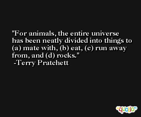 For animals, the entire universe has been neatly divided into things to (a) mate with, (b) eat, (c) run away from, and (d) rocks. -Terry Pratchett
