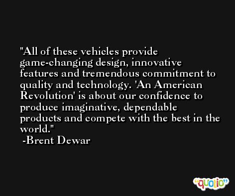 All of these vehicles provide game-changing design, innovative features and tremendous commitment to quality and technology. 'An American Revolution' is about our confidence to produce imaginative, dependable products and compete with the best in the world. -Brent Dewar