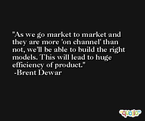 As we go market to market and they are more 'on channel' than not, we'll be able to build the right models. This will lead to huge efficiency of product. -Brent Dewar