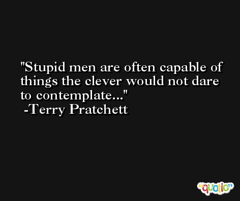Stupid men are often capable of things the clever would not dare to contemplate... -Terry Pratchett