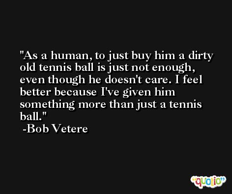 As a human, to just buy him a dirty old tennis ball is just not enough, even though he doesn't care. I feel better because I've given him something more than just a tennis ball. -Bob Vetere